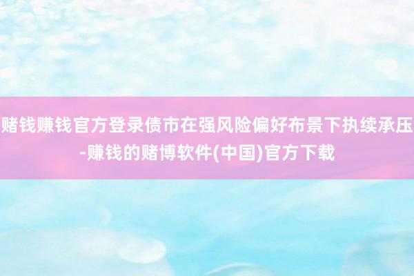赌钱赚钱官方登录债市在强风险偏好布景下执续承压-赚钱的赌博软件(中国)官方下载