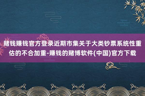 赌钱赚钱官方登录近期市集关于大类钞票系统性重估的不合加重-赚钱的赌博软件(中国)官方下载