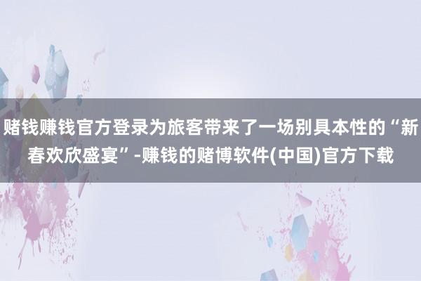 赌钱赚钱官方登录为旅客带来了一场别具本性的“新春欢欣盛宴”-赚钱的赌博软件(中国)官方下载