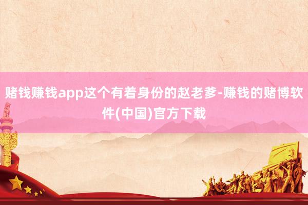 赌钱赚钱app这个有着身份的赵老爹-赚钱的赌博软件(中国)官方下载