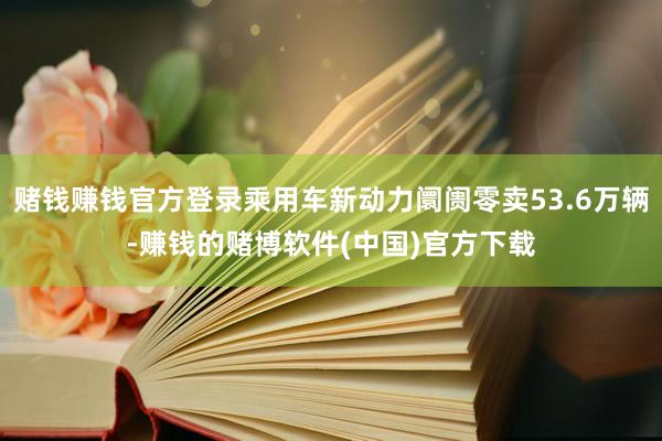 赌钱赚钱官方登录乘用车新动力阛阓零卖53.6万辆-赚钱的赌博软件(中国)官方下载