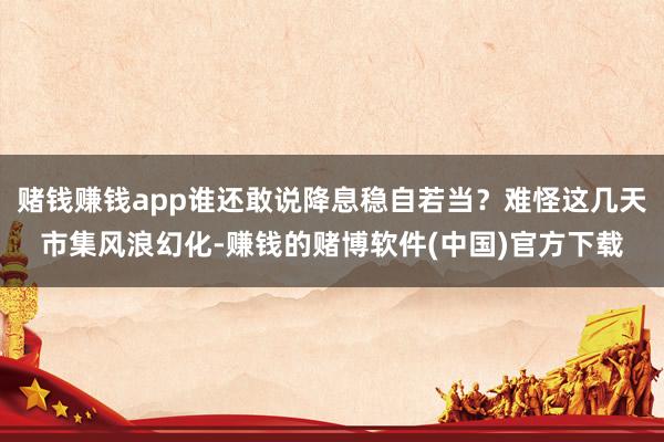赌钱赚钱app谁还敢说降息稳自若当？难怪这几天市集风浪幻化-赚钱的赌博软件(中国)官方下载