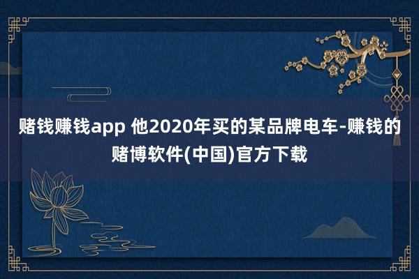 赌钱赚钱app 他2020年买的某品牌电车-赚钱的赌博软件(中国)官方下载