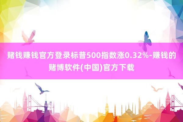 赌钱赚钱官方登录标普500指数涨0.32%-赚钱的赌博软件(中国)官方下载