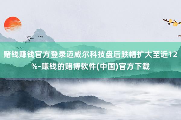 赌钱赚钱官方登录迈威尔科技盘后跌幅扩大至近12%-赚钱的赌博软件(中国)官方下载