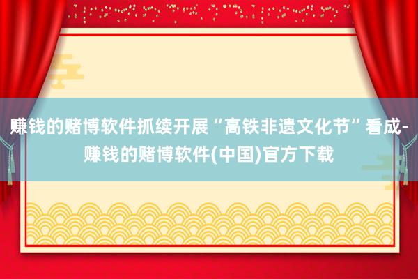 赚钱的赌博软件抓续开展“高铁非遗文化节”看成-赚钱的赌博软件(中国)官方下载