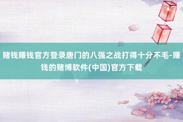 赌钱赚钱官方登录唐门的八强之战打得十分不毛-赚钱的赌博软件(中国)官方下载