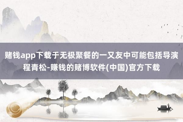 赌钱app下载于无极聚餐的一又友中可能包括导演程青松-赚钱的赌博软件(中国)官方下载