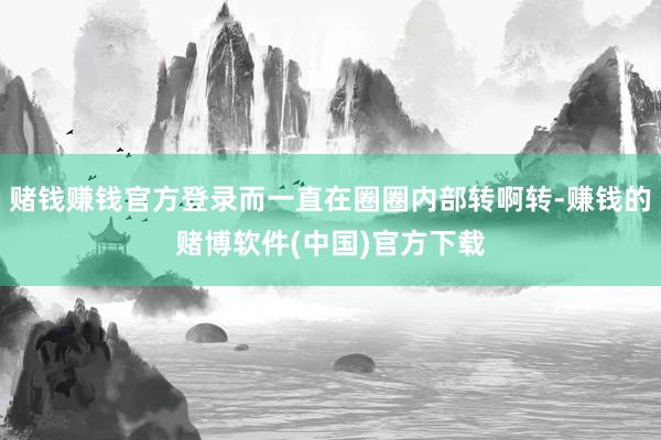 赌钱赚钱官方登录而一直在圈圈内部转啊转-赚钱的赌博软件(中国)官方下载