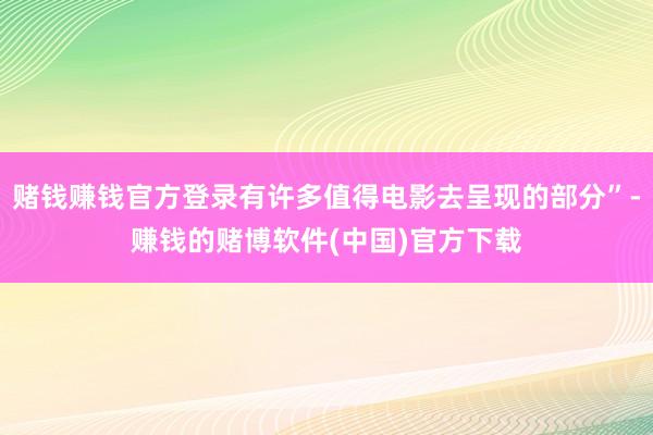 赌钱赚钱官方登录有许多值得电影去呈现的部分”-赚钱的赌博软件(中国)官方下载
