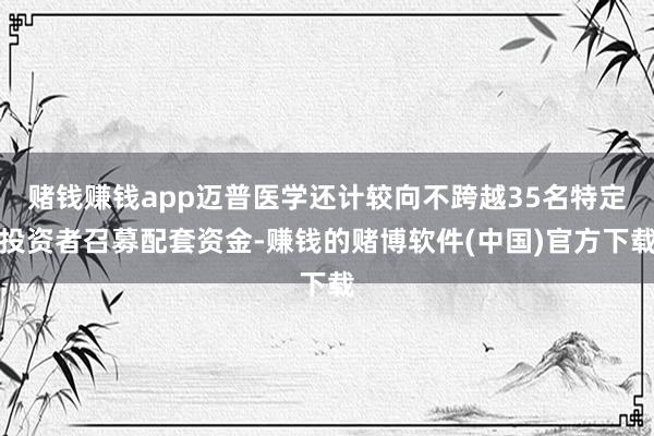 赌钱赚钱app迈普医学还计较向不跨越35名特定投资者召募配套资金-赚钱的赌博软件(中国)官方下载