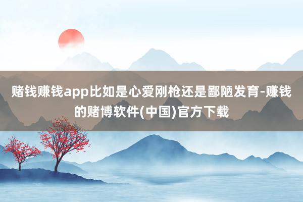 赌钱赚钱app比如是心爱刚枪还是鄙陋发育-赚钱的赌博软件(中国)官方下载