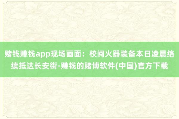 赌钱赚钱app现场画面：校阅火器装备本日凌晨络续抵达长安街-赚钱的赌博软件(中国)官方下载