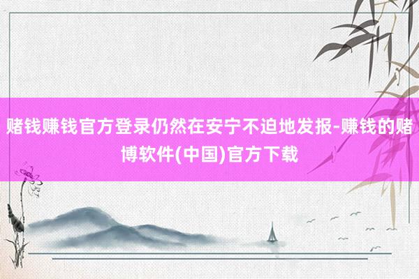 赌钱赚钱官方登录仍然在安宁不迫地发报-赚钱的赌博软件(中国)官方下载