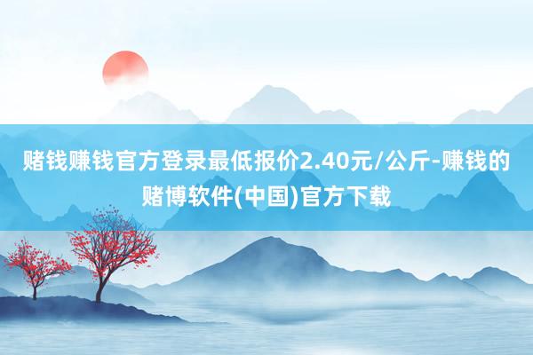 赌钱赚钱官方登录最低报价2.40元/公斤-赚钱的赌博软件(中国)官方下载