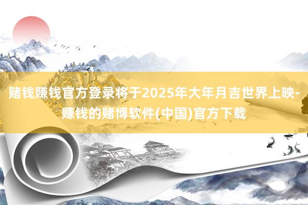 赌钱赚钱官方登录将于2025年大年月吉世界上映-赚钱的赌博软件(中国)官方下载