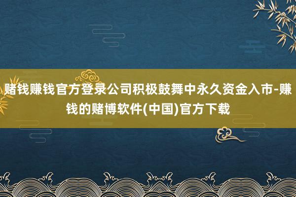 赌钱赚钱官方登录公司积极鼓舞中永久资金入市-赚钱的赌博软件(中国)官方下载