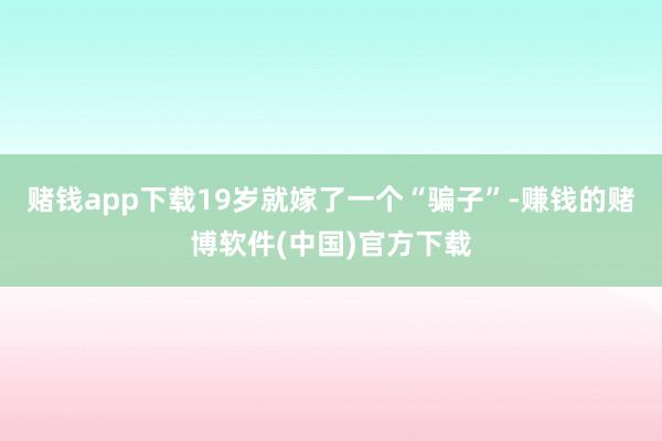赌钱app下载19岁就嫁了一个“骗子”-赚钱的赌博软件(中国)官方下载
