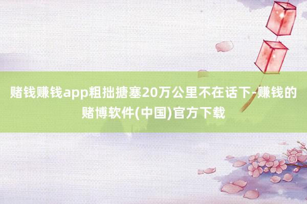 赌钱赚钱app粗拙搪塞20万公里不在话下-赚钱的赌博软件(中国)官方下载
