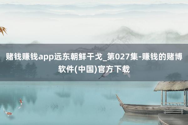 赌钱赚钱app远东朝鲜干戈_第027集-赚钱的赌博软件(中国)官方下载