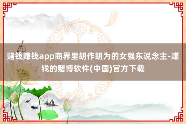 赌钱赚钱app商界里胡作胡为的女强东说念主-赚钱的赌博软件(中国)官方下载