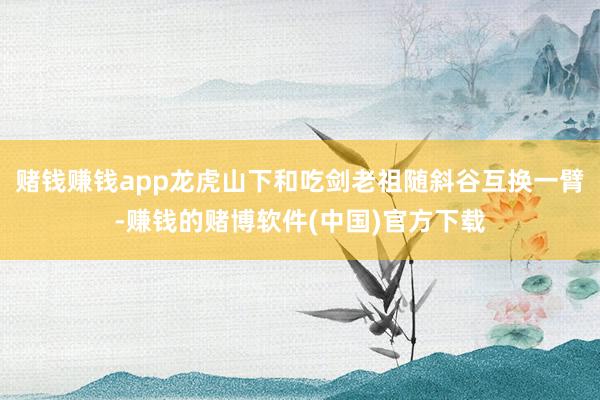 赌钱赚钱app龙虎山下和吃剑老祖随斜谷互换一臂-赚钱的赌博软件(中国)官方下载