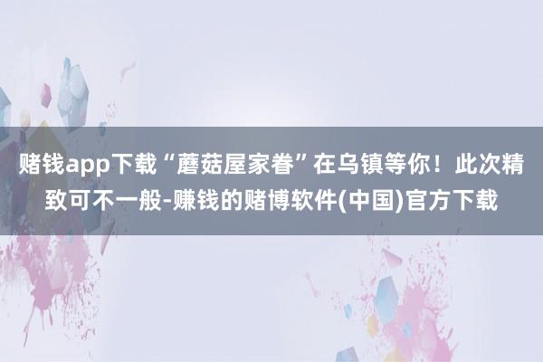 赌钱app下载“蘑菇屋家眷”在乌镇等你!此次精致可不一般-赚钱的赌博软件(中国)官方下载