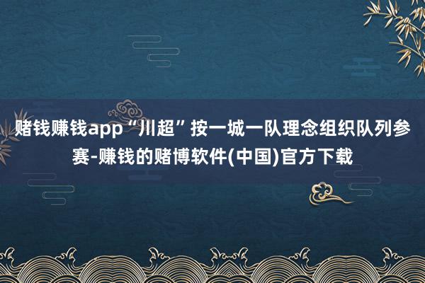 赌钱赚钱app“川超”按一城一队理念组织队列参赛-赚钱的赌博软件(中国)官方下载
