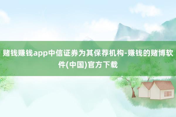 赌钱赚钱app中信证券为其保荐机构-赚钱的赌博软件(中国)官方下载