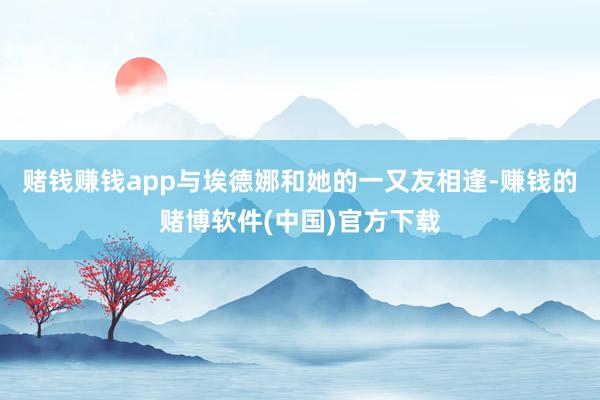 赌钱赚钱app与埃德娜和她的一又友相逢-赚钱的赌博软件(中国)官方下载