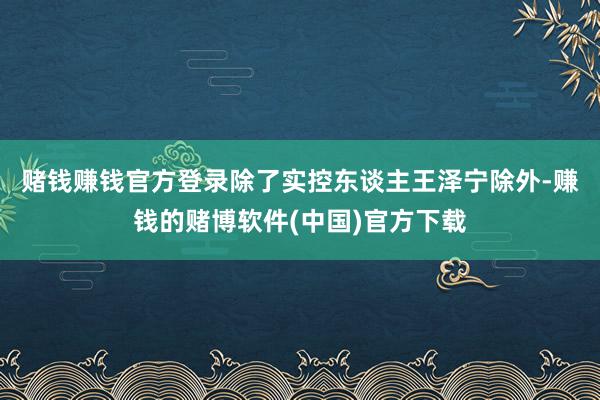 赌钱赚钱官方登录  除了实控东谈主王泽宁除外-赚钱的赌博软件(中国)官方下载