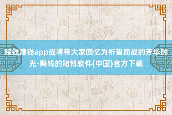 赌钱赚钱app或将带大家回忆为祈望而战的芳华时光-赚钱的赌博软件(中国)官方下载
