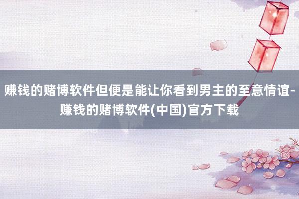 赚钱的赌博软件但便是能让你看到男主的至意情谊-赚钱的赌博软件(中国)官方下载