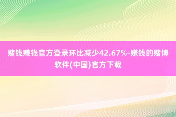 赌钱赚钱官方登录环比减少42.67%-赚钱的赌博软件(中国)官方下载
