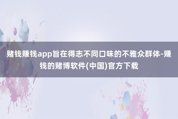 赌钱赚钱app旨在得志不同口味的不雅众群体-赚钱的赌博软件(中国)官方下载