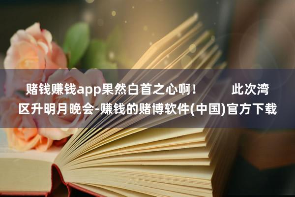 赌钱赚钱app果然白首之心啊！        此次湾区升明月晚会-赚钱的赌博软件(中国)官方下载