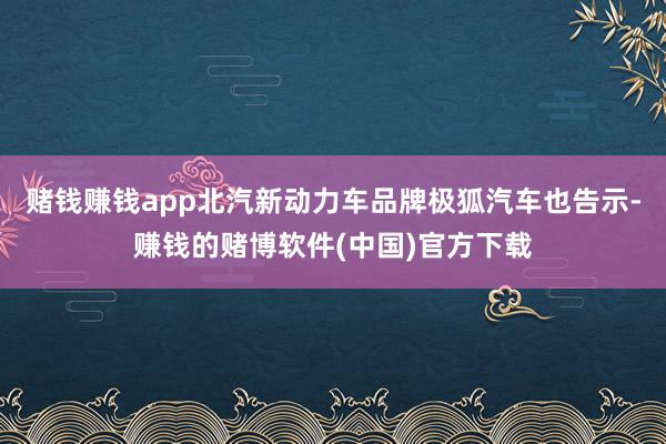 赌钱赚钱app北汽新动力车品牌极狐汽车也告示-赚钱的赌博软件(中国)官方下载