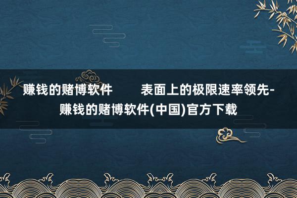 赚钱的赌博软件 表面上的极限速率领先-赚钱的赌博软件(中国)官方下载
