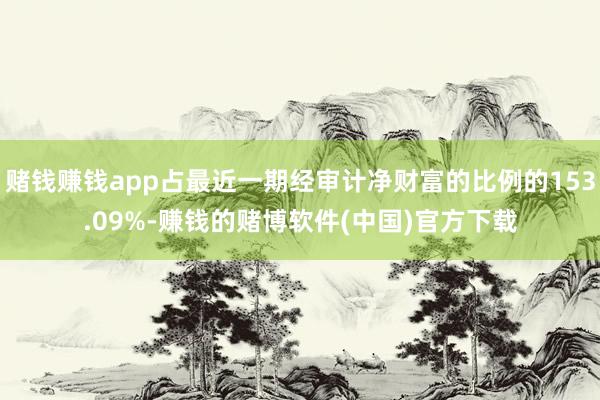 赌钱赚钱app占最近一期经审计净财富的比例的153.09%-赚钱的赌博软件(中国)官方下载