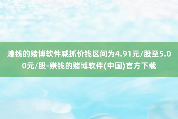 赚钱的赌博软件减抓价钱区间为4.91元/股至5.00元/股-赚钱的赌博软件(中国)官方下载
