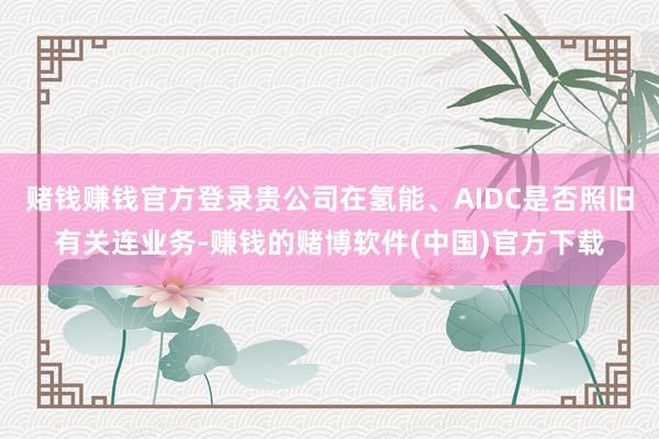 赌钱赚钱官方登录贵公司在氢能、AIDC是否照旧有关连业务-赚钱的赌博软件(中国)官方下载