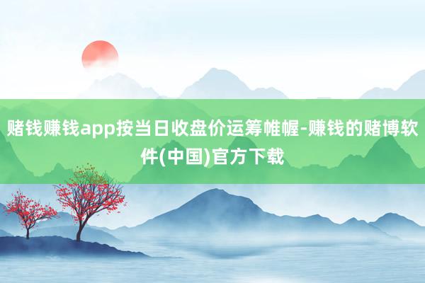 赌钱赚钱app按当日收盘价运筹帷幄-赚钱的赌博软件(中国)官方下载