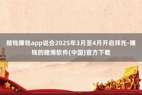 赌钱赚钱app说合2025年3月至4月开启拜托-赚钱的赌博软件(中国)官方下载