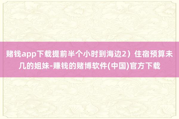 赌钱app下载提前半个小时到海边2)住宿预算未几的姐妹-赚钱的赌博软件(中国)官方下载