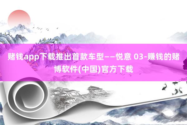 赌钱app下载推出首款车型——悦意 03-赚钱的赌博软件(中国)官方下载