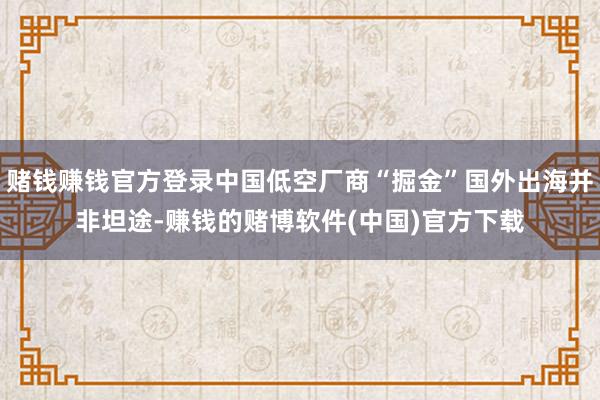 赌钱赚钱官方登录中国低空厂商“掘金”国外出海并非坦途-赚钱的赌博软件(中国)官方下载