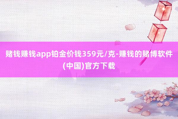 赌钱赚钱app铂金价钱359元/克-赚钱的赌博软件(中国)官方下载