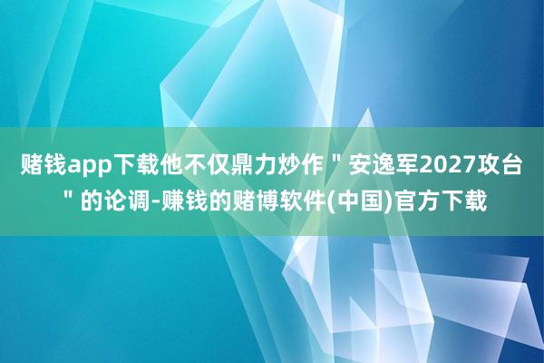赌钱app下载他不仅鼎力炒作＂安逸军2027攻台＂的论调-赚钱的赌博软件(中国)官方下载