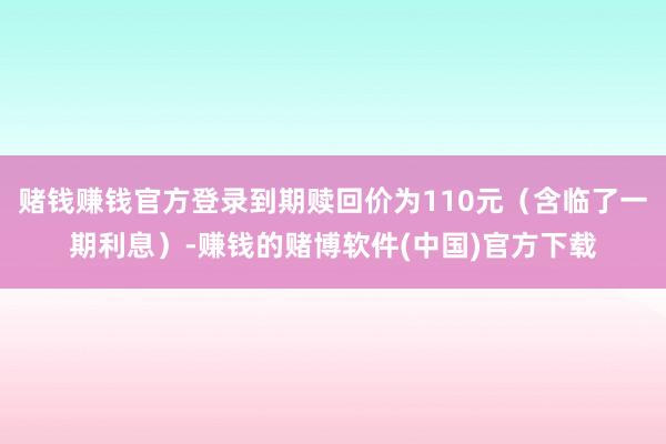 赌钱赚钱官方登录到期赎回价为110元（含临了一期利息）-赚钱的赌博软件(中国)官方下载