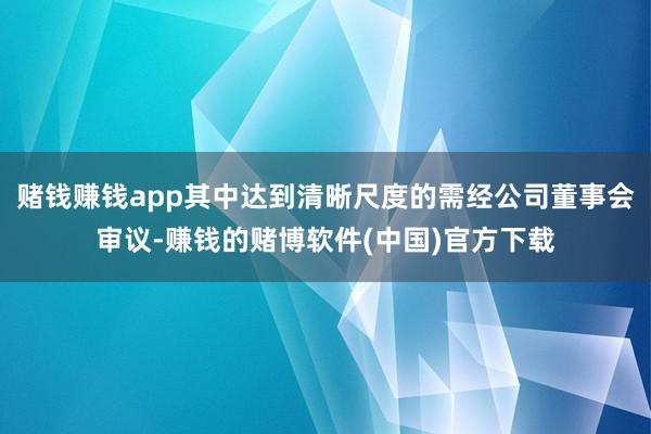 赌钱赚钱app其中达到清晰尺度的需经公司董事会审议-赚钱的赌博软件(中国)官方下载